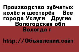 Производство зубчатых колёс и шестерён. - Все города Услуги » Другие   . Вологодская обл.,Вологда г.